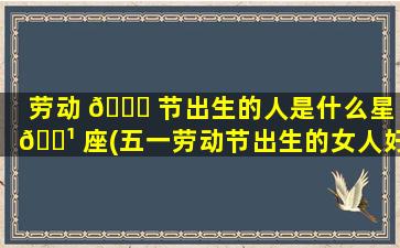劳动 🐟 节出生的人是什么星 🌹 座(五一劳动节出生的女人好不好)